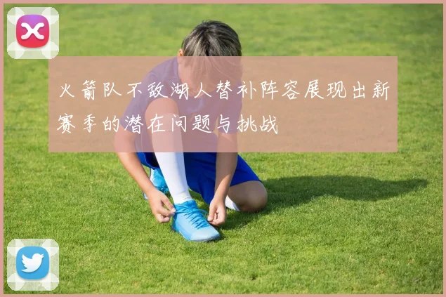 火箭队不敌湖人替补阵容展现出新赛季的潜在问题与挑战
