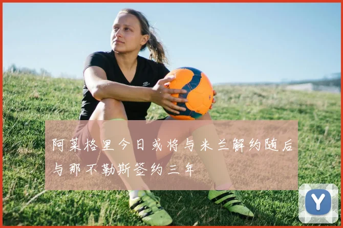 阿莱格里今日或将与米兰解约随后与那不勒斯签约三年