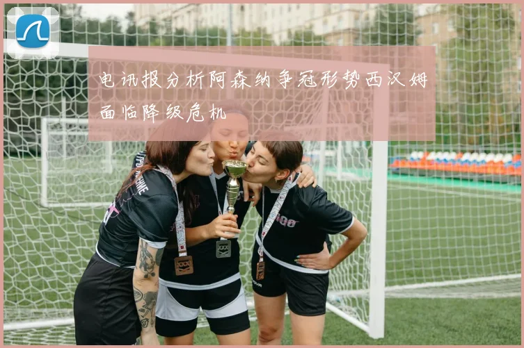 电讯报分析阿森纳争冠形势西汉姆面临降级危机