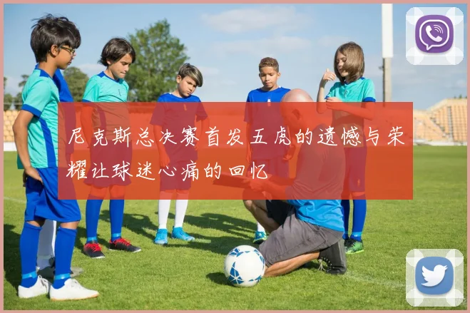 尼克斯总决赛首发五虎的遗憾与荣耀让球迷心痛的回忆