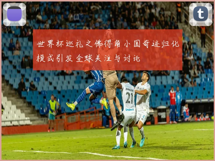 世界杯巡礼之佛得角小国奇迹归化模式引发全球关注与讨论