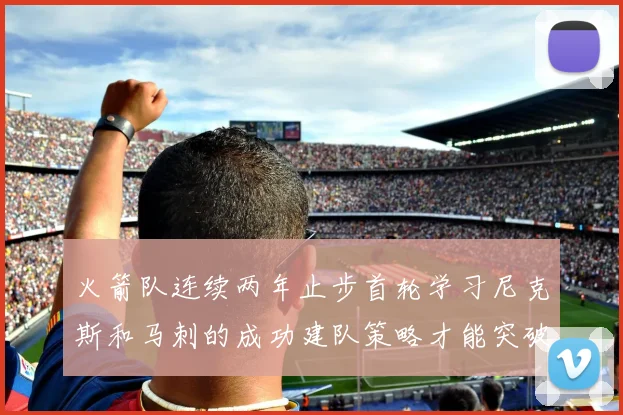 火箭队连续两年止步首轮学习尼克斯和马刺的成功建队策略才能突破瓶颈