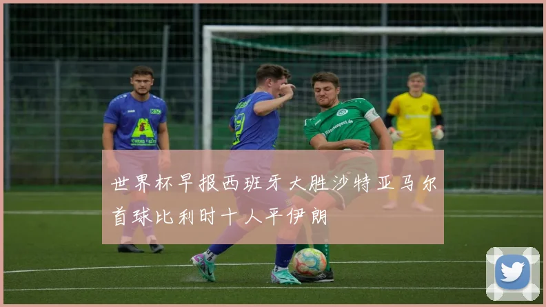 世界杯早报西班牙大胜沙特亚马尔首球比利时十人平伊朗