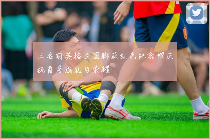 三名前英格兰国脚获红色纪念帽庆祝首秀成就与荣耀