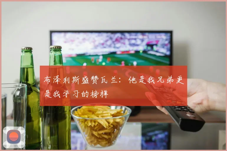 布泽利斯盛赞瓦兰：他是我兄弟更是我学习的榜样