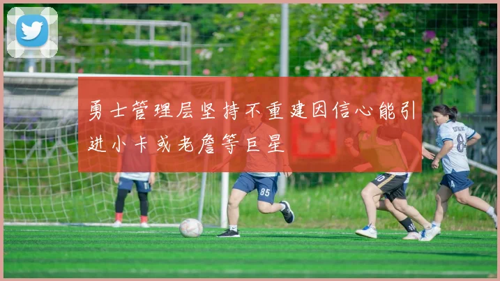 勇士管理层坚持不重建因信心能引进小卡或老詹等巨星