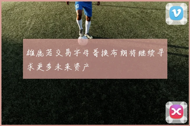雄鹿若交易字母哥换布朗将继续寻求更多未来资产