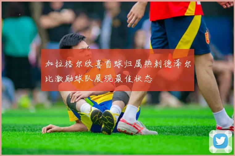 加拉格尔欣喜首球归属热刺德泽尔比激励球队展现最佳状态