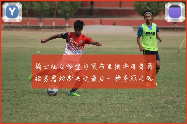 骑士组合哈登与莫布里换字母哥再招募詹姆斯共赴最后一舞争冠之路