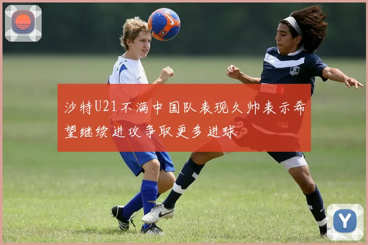 沙特U21不满中国队表现久帅表示希望继续进攻争取更多进球
