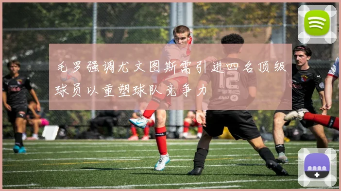 毛罗强调尤文图斯需引进四名顶级球员以重塑球队竞争力